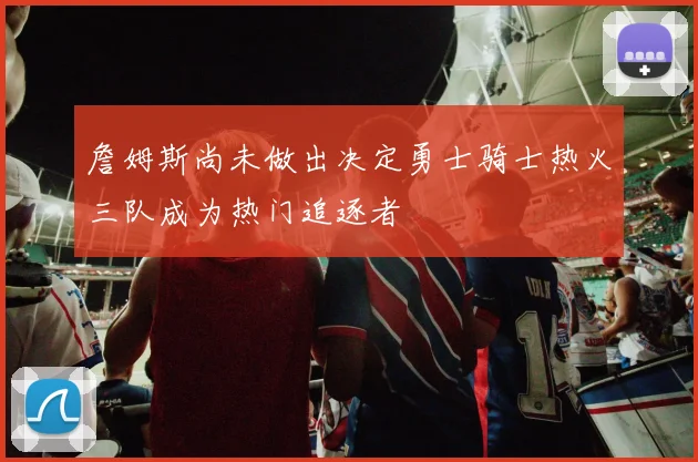 詹姆斯尚未做出决定勇士骑士热火三队成为热门追逐者