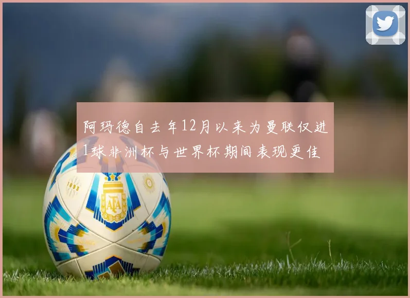 阿玛德自去年12月以来为曼联仅进1球非洲杯与世界杯期间表现更佳