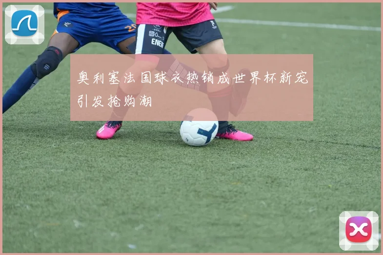 奥利塞法国球衣热销成世界杯新宠引发抢购潮