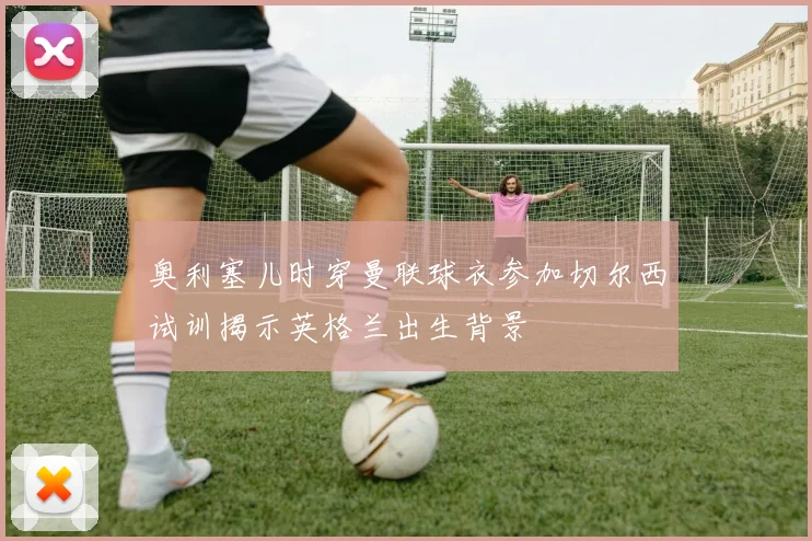 奥利塞儿时穿曼联球衣参加切尔西试训揭示英格兰出生背景