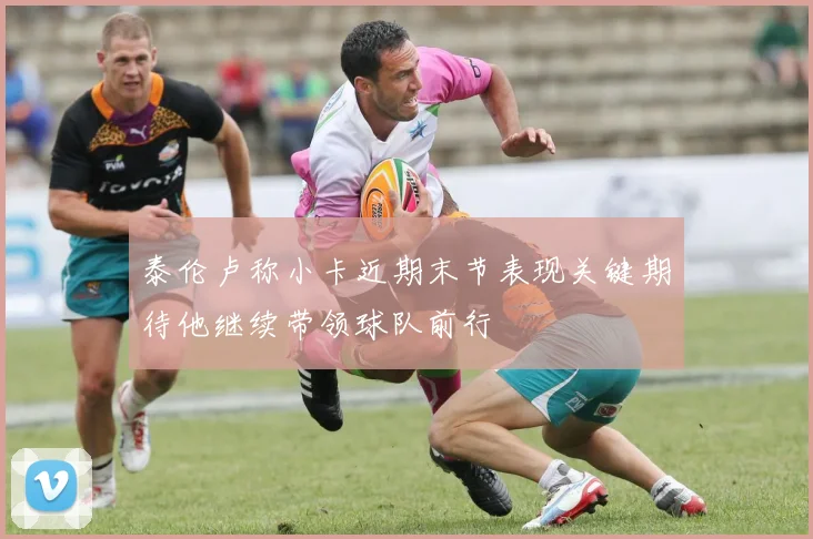 泰伦卢称小卡近期末节表现关键期待他继续带领球队前行