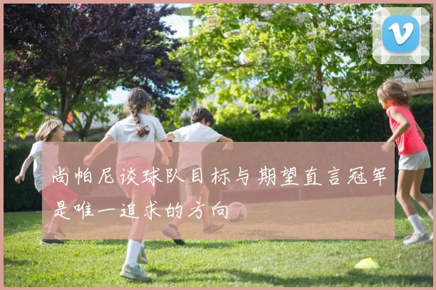 尚帕尼谈球队目标与期望直言冠军是唯一追求的方向