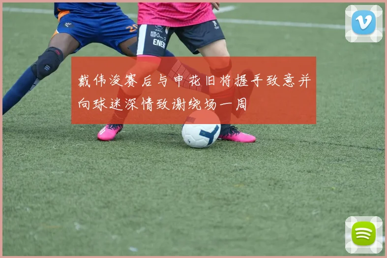 戴伟浚赛后与申花旧将握手致意并向球迷深情致谢绕场一周
