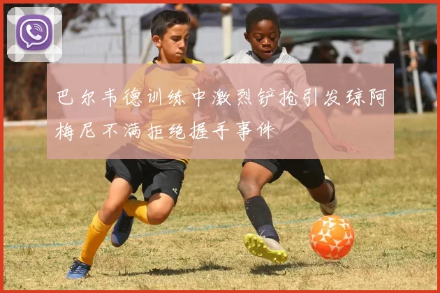 巴尔韦德训练中激烈铲抢引发琼阿梅尼不满拒绝握手事件