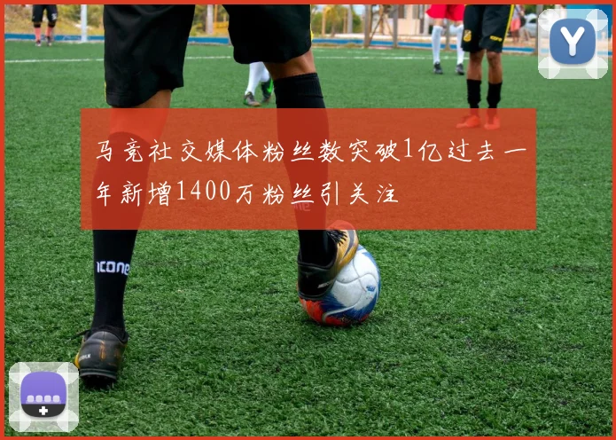 马竞社交媒体粉丝数突破1亿过去一年新增1400万粉丝引关注