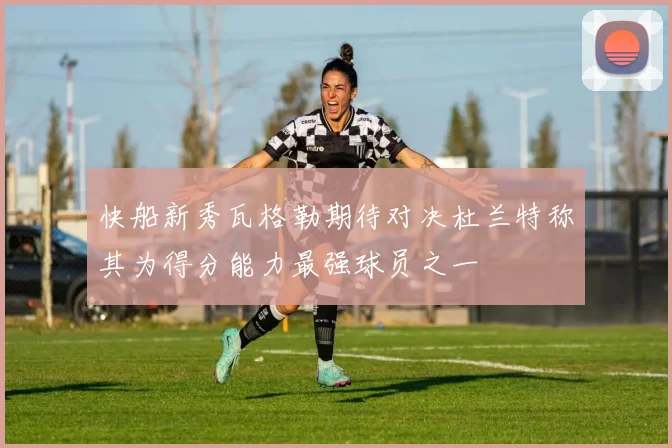 快船新秀瓦格勒期待对决杜兰特称其为得分能力最强球员之一