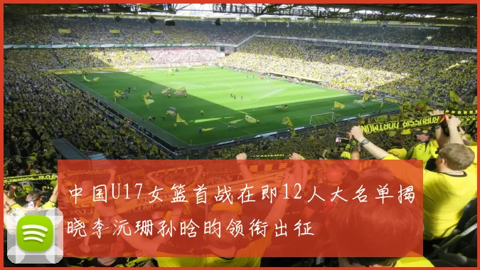 中国U17女篮首战在即12人大名单揭晓李沅珊孙晗昀领衔出征