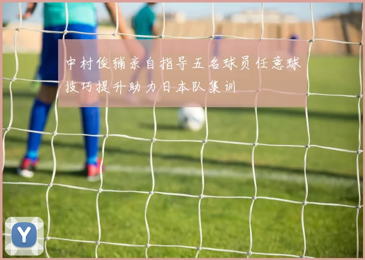 中村俊辅亲自指导五名球员任意球技巧提升助力日本队集训