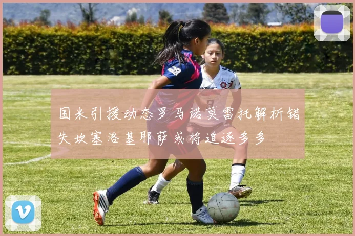 国米引援动态罗马诺莫雷托解析错失坎塞洛基耶萨或将追逐多多