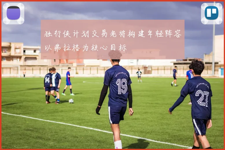 独行侠计划交易老将构建年轻阵容以弗拉格为核心目标