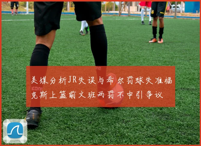 美媒分析JR失误与希尔罚球失准福克斯上篮前文班两罚不中引争议