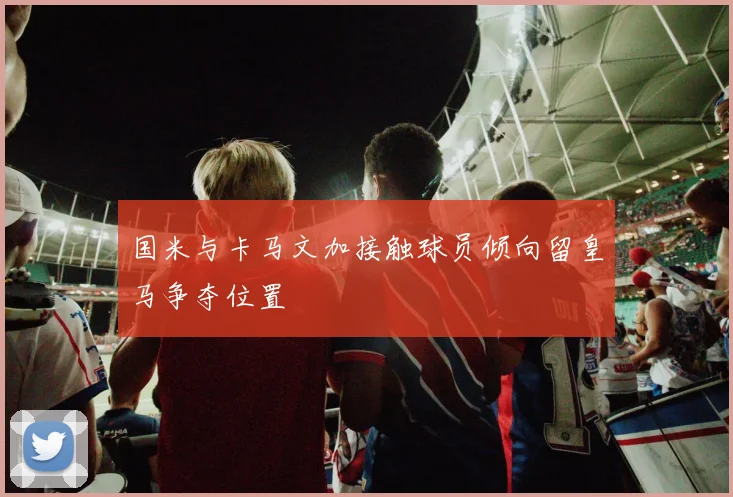 国米与卡马文加接触球员倾向留皇马争夺位置