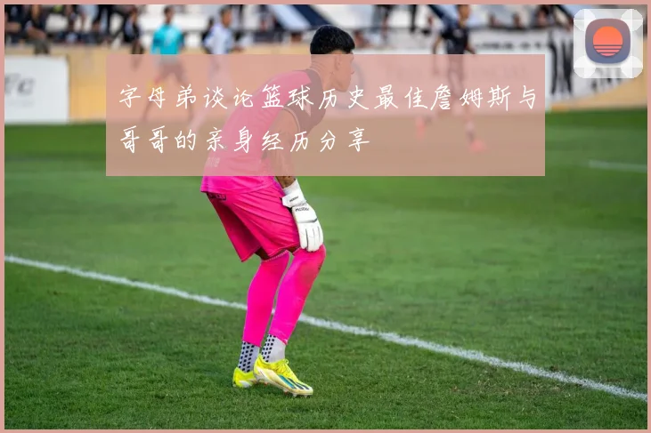 字母弟谈论篮球历史最佳詹姆斯与哥哥的亲身经历分享