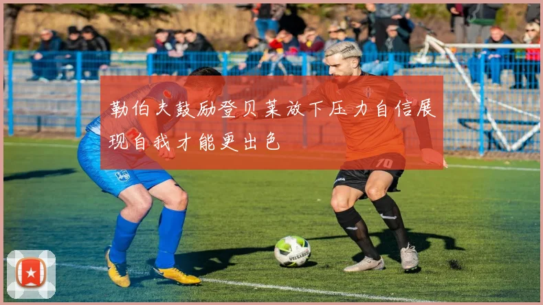 勒伯夫鼓励登贝莱放下压力自信展现自我才能更出色