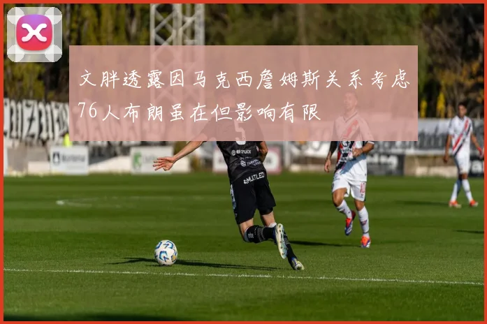文胖透露因马克西詹姆斯关系考虑76人布朗虽在但影响有限
