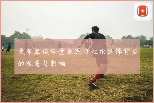 莫布里谈哈登表现与杜伦选择背后的深意与影响