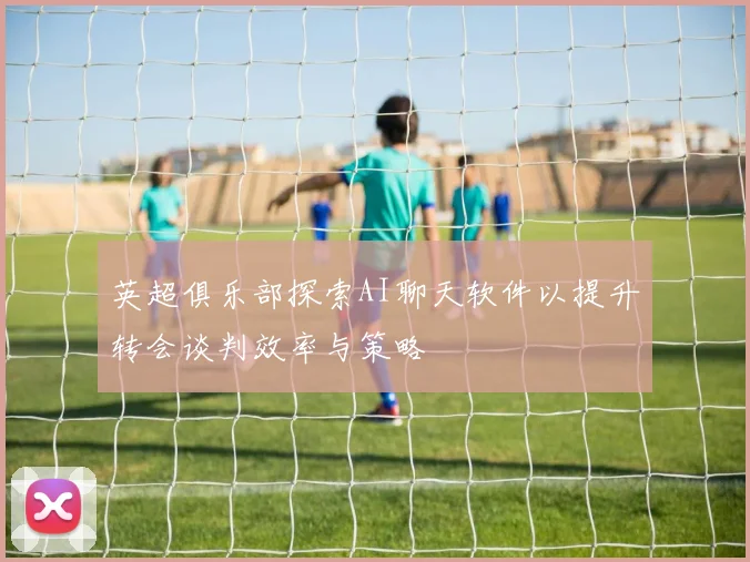 英超俱乐部探索AI聊天软件以提升转会谈判效率与策略
